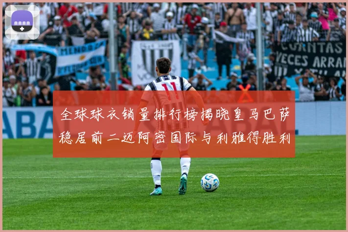 全球球衣销量排行榜揭晓皇马巴萨稳居前二迈阿密国际与利雅得胜利表现抢眼