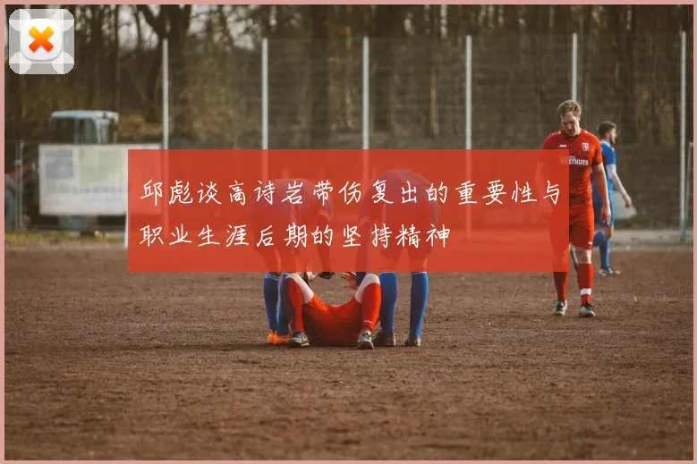 邱彪谈高诗岩带伤复出的重要性与职业生涯后期的坚持精神