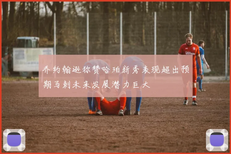 乔约翰逊称赞哈珀新秀表现超出预期马刺未来发展潜力巨大