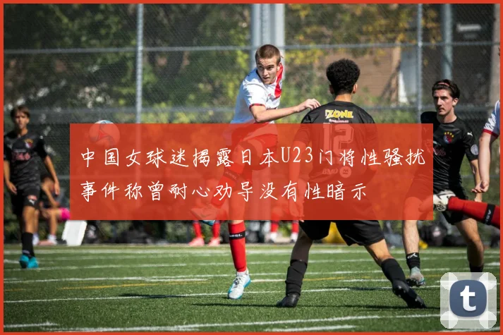 中国女球迷揭露日本U23门将性骚扰事件称曾耐心劝导没有性暗示