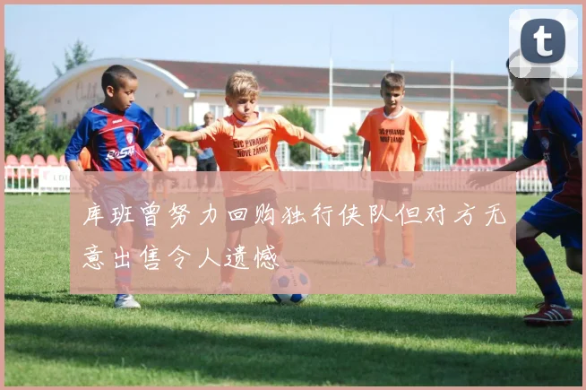 库班曾努力回购独行侠队但对方无意出售令人遗憾