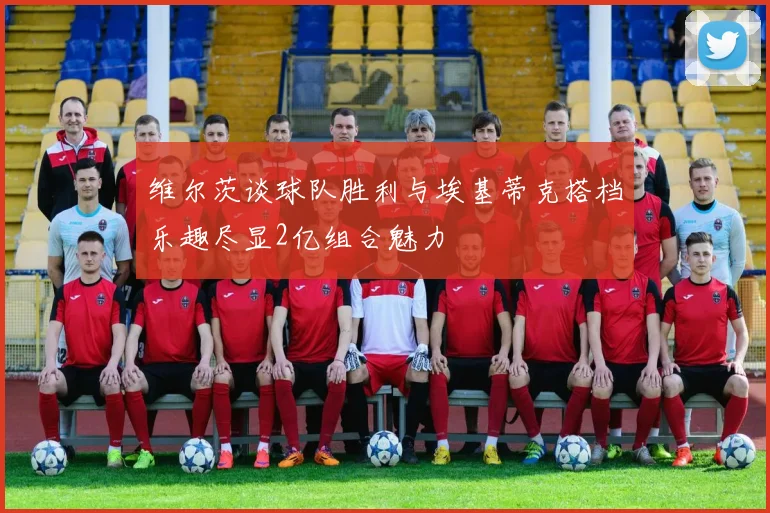 维尔茨谈球队胜利与埃基蒂克搭档乐趣尽显2亿组合魅力