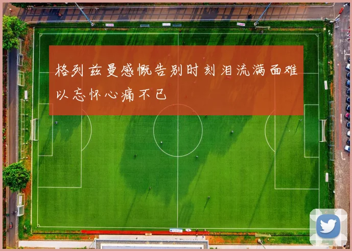 格列兹曼感慨告别时刻泪流满面难以忘怀心痛不已