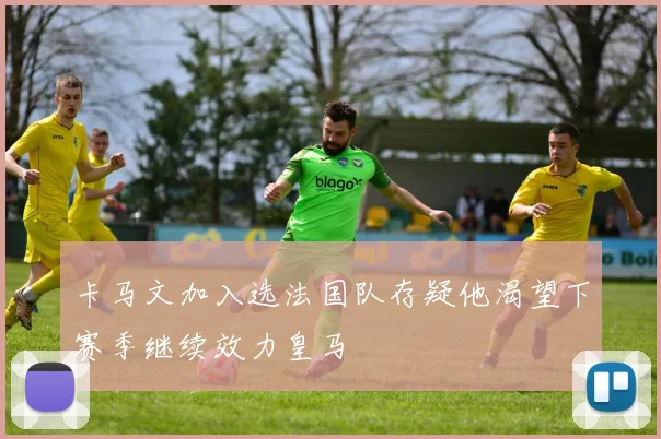 卡马文加入选法国队存疑他渴望下赛季继续效力皇马