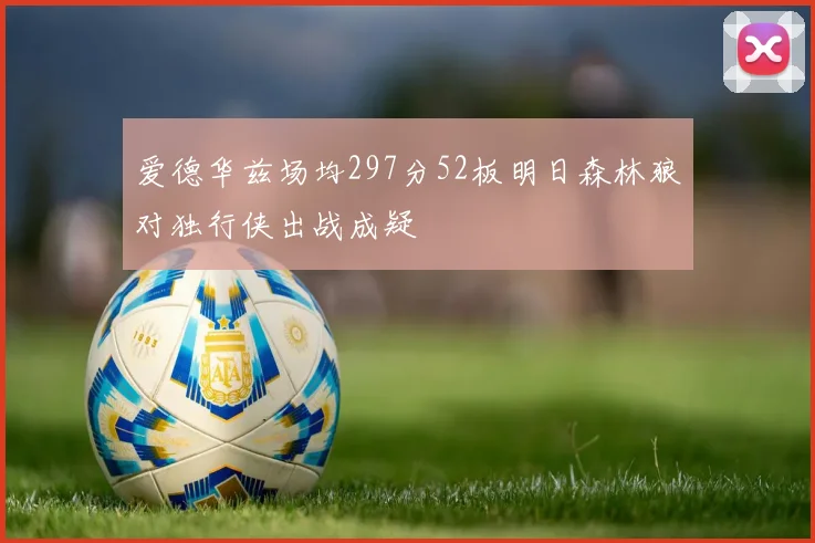 爱德华兹场均297分52板明日森林狼对独行侠出战成疑