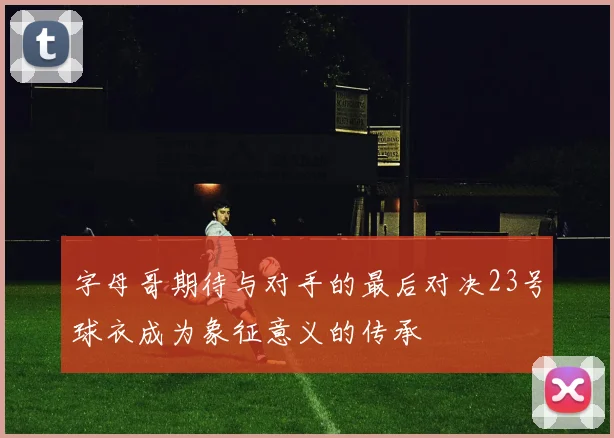 字母哥期待与对手的最后对决23号球衣成为象征意义的传承